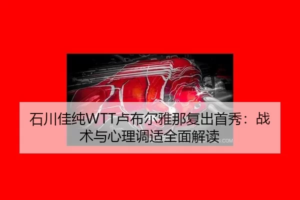 石川佳纯WTT卢布尔雅那复出首秀：战术与心理调适全面解读